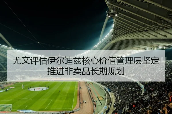 尤文评估伊尔迪兹核心价值管理层坚定推进非卖品长期规划 - pg
