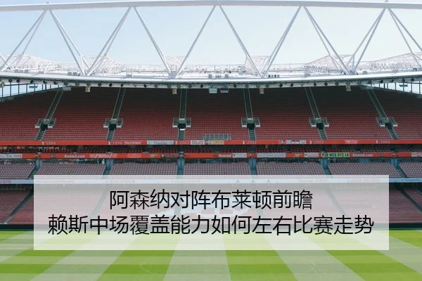 阿森纳对阵布莱顿前瞻 赖斯中场覆盖能力如何左右比赛走势 - pg